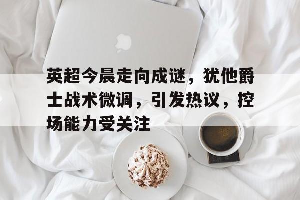 kaiyun-英超今晨走向成谜，犹他爵士战术微调，引发热议，控场能力受关注的简单介绍