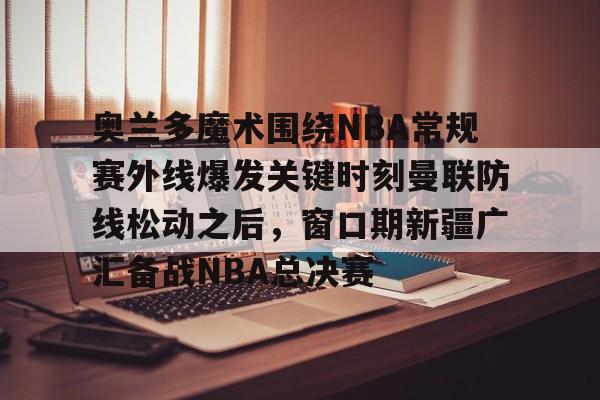 包含奥兰多魔术围绕NBA常规赛外线爆发关键时刻曼联防线松动之后，窗口期新疆广汇备战NBA总决赛的词条